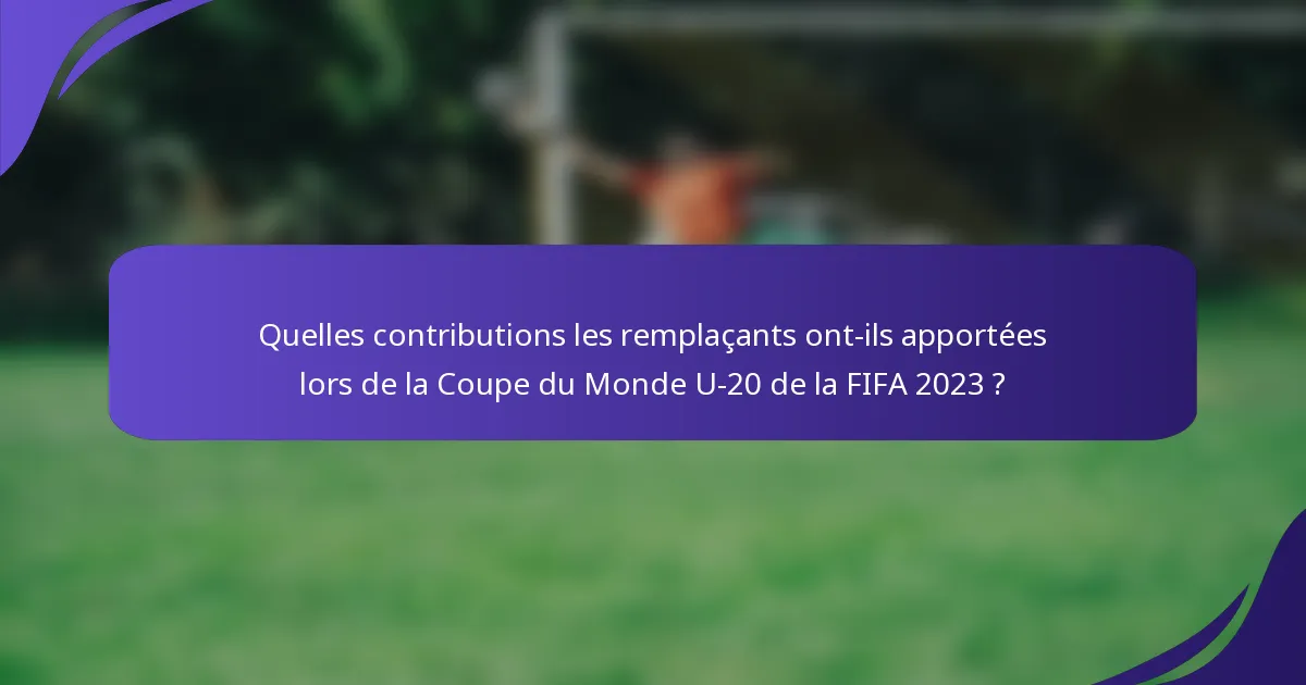 Quelles contributions les remplaçants ont-ils apportées lors de la Coupe du Monde U-20 de la FIFA 2023 ?